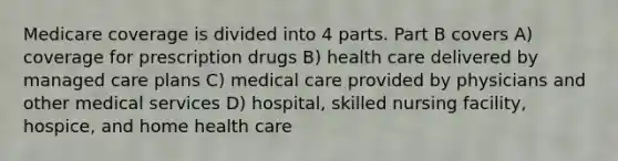 Medicare coverage is divided into 4 parts. Part B covers A) coverage for prescription drugs B) health care delivered by managed care plans C) medical care provided by physicians and other medical services D) hospital, skilled nursing facility, hospice, and home health care