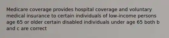 Medicare coverage provides hospital coverage and voluntary medical insurance to certain individuals of low-income persons age 65 or older certain disabled individuals under age 65 both b and c are correct