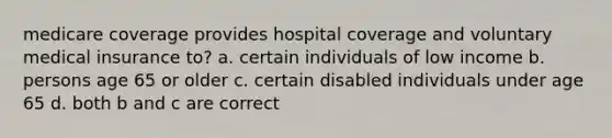 medicare coverage provides hospital coverage and voluntary medical insurance to? a. certain individuals of low income b. persons age 65 or older c. certain disabled individuals under age 65 d. both b and c are correct