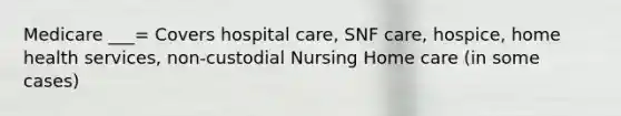 Medicare ___= Covers hospital care, SNF care, hospice, home health services, non-custodial Nursing Home care (in some cases)