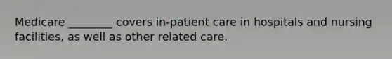 Medicare ________ covers in-patient care in hospitals and nursing facilities, as well as other related care.