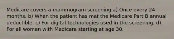 Medicare covers a mammogram screening a) Once every 24 months. b) When the patient has met the Medicare Part B annual deductible. c) For digital technologies used in the screening. d) For all women with Medicare starting at age 30.