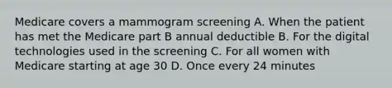 Medicare covers a mammogram screening A. When the patient has met the Medicare part B annual deductible B. For the digital technologies used in the screening C. For all women with Medicare starting at age 30 D. Once every 24 minutes