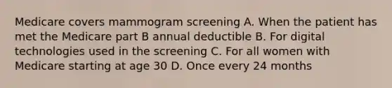 Medicare covers mammogram screening A. When the patient has met the Medicare part B annual deductible B. For digital technologies used in the screening C. For all women with Medicare starting at age 30 D. Once every 24 months