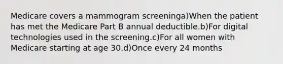 Medicare covers a mammogram screeninga)When the patient has met the Medicare Part B annual deductible.b)For digital technologies used in the screening.c)For all women with Medicare starting at age 30.d)Once every 24 months