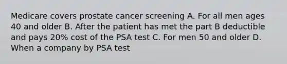 Medicare covers prostate cancer screening A. For all men ages 40 and older B. After the patient has met the part B deductible and pays 20% cost of the PSA test C. For men 50 and older D. When a company by PSA test