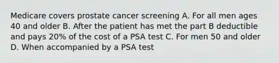 Medicare covers prostate cancer screening A. For all men ages 40 and older B. After the patient has met the part B deductible and pays 20% of the cost of a PSA test C. For men 50 and older D. When accompanied by a PSA test