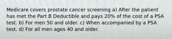 Medicare covers prostate cancer screening a) After the patient has met the Part B Deductible and pays 20% of the cost of a PSA test. b) For men 50 and older. c) When accompanied by a PSA test. d) For all men ages 40 and older.