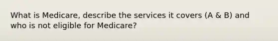 What is Medicare, describe the services it covers (A & B) and who is not eligible for Medicare?