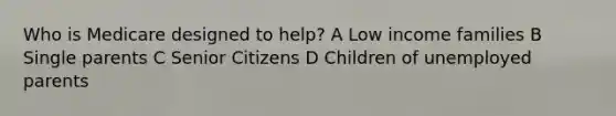 Who is Medicare designed to help? A Low income families B Single parents C Senior Citizens D Children of unemployed parents