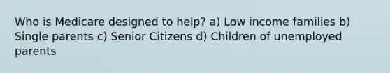 Who is Medicare designed to help? a) Low income families b) Single parents c) Senior Citizens d) Children of unemployed parents