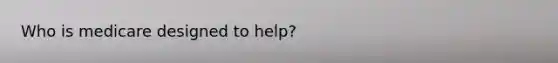 Who is medicare designed to help?