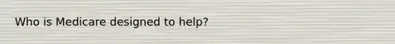 Who is Medicare designed to help?