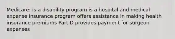 Medicare: is a disability program is a hospital and medical expense insurance program offers assistance in making health insurance premiums Part D provides payment for surgeon expenses