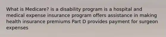 What is Medicare? is a disability program is a hospital and medical expense insurance program offers assistance in making health insurance premiums Part D provides payment for surgeon expenses