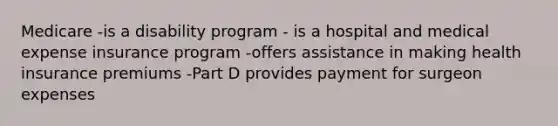 Medicare -is a disability program - is a hospital and medical expense insurance program -offers assistance in making health insurance premiums -Part D provides payment for surgeon expenses