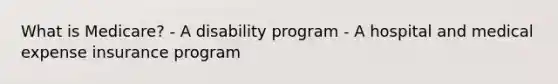 What is Medicare? - A disability program - A hospital and medical expense insurance program