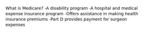 What is Medicare? -A disability program -A hospital and medical expense insurance program -Offers assistance in making health insurance premiums -Part D provides payment for surgeon expenses