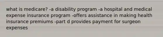 what is medicare? -a disability program -a hospital and medical expense insurance program -offers assistance in making health insurance premiums -part d provides payment for surgeon expenses