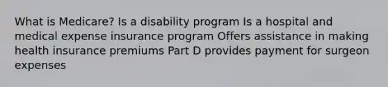 What is Medicare? Is a disability program Is a hospital and medical expense insurance program Offers assistance in making health insurance premiums Part D provides payment for surgeon expenses