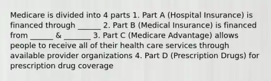 Medicare is divided into 4 parts 1. Part A (Hospital Insurance) is financed through ______ 2. Part B (Medical Insurance) is financed from ______ & _______ 3. Part C (Medicare Advantage) allows people to receive all of their health care services through available provider organizations 4. Part D (Prescription Drugs) for prescription drug coverage