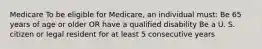 Medicare To be eligible for Medicare, an individual must: Be 65 years of age or older OR have a qualified disability Be a U. S. citizen or legal resident for at least 5 consecutive years