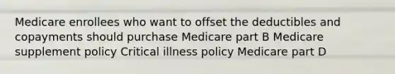 Medicare enrollees who want to offset the deductibles and copayments should purchase Medicare part B Medicare supplement policy Critical illness policy Medicare part D