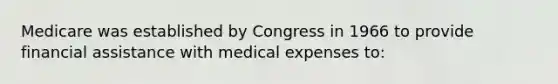 Medicare was established by Congress in 1966 to provide financial assistance with medical expenses to: