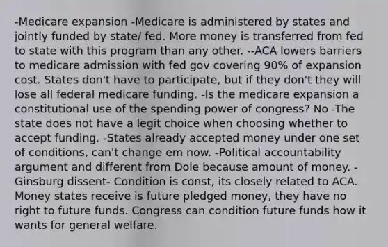 -Medicare expansion -Medicare is administered by states and jointly funded by state/ fed. More money is transferred from fed to state with this program than any other. --ACA lowers barriers to medicare admission with fed gov covering 90% of expansion cost. States don't have to participate, but if they don't they will lose all federal medicare funding. -Is the medicare expansion a constitutional use of the spending power of congress? No -The state does not have a legit choice when choosing whether to accept funding. -States already accepted money under one set of conditions, can't change em now. -Political accountability argument and different from Dole because amount of money. -Ginsburg dissent- Condition is const, its closely related to ACA. Money states receive is future pledged money, they have no right to future funds. Congress can condition future funds how it wants for general welfare.