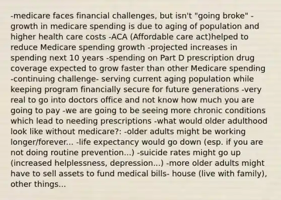 -medicare faces financial challenges, but isn't "going broke" -growth in medicare spending is due to aging of population and higher health care costs -ACA (Affordable care act)helped to reduce Medicare spending growth -projected increases in spending next 10 years -spending on Part D prescription drug coverage expected to grow faster than other Medicare spending -continuing challenge- serving current aging population while keeping program financially secure for future generations -very real to go into doctors office and not know how much you are going to pay -we are going to be seeing more chronic conditions which lead to needing prescriptions -what would older adulthood look like without medicare?: -older adults might be working longer/forever... -life expectancy would go down (esp. if you are not doing routine prevention...) -suicide rates might go up (increased helplessness, depression...) -more older adults might have to sell assets to fund medical bills- house (live with family), other things...