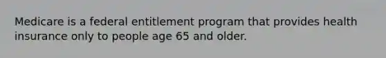 Medicare is a federal entitlement program that provides health insurance only to people age 65 and older.