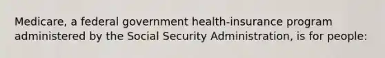 Medicare, a federal government health-insurance program administered by the Social Security Administration, is for people: