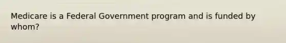 Medicare is a Federal Government program and is funded by whom?