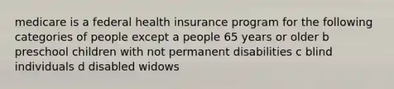 medicare is a federal health insurance program for the following categories of people except a people 65 years or older b preschool children with not permanent disabilities c blind individuals d disabled widows