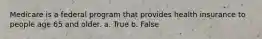 Medicare is a federal program that provides health insurance to people age 65 and older. a. True b. False