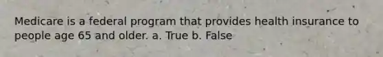 Medicare is a federal program that provides health insurance to people age 65 and older. a. True b. False