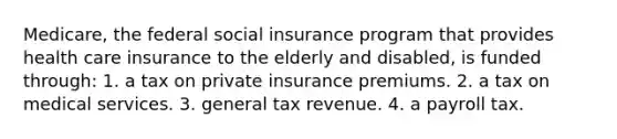 Medicare, the federal social insurance program that provides health care insurance to the elderly and disabled, is funded through: 1. a tax on private insurance premiums. 2. a tax on medical services. 3. general tax revenue. 4. a payroll tax.