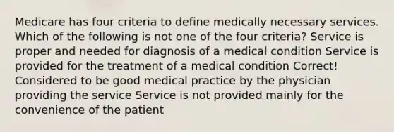 Medicare has four criteria to define medically necessary services. Which of the following is not one of the four criteria? Service is proper and needed for diagnosis of a medical condition Service is provided for the treatment of a medical condition Correct! Considered to be good medical practice by the physician providing the service Service is not provided mainly for the convenience of the patient