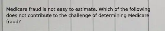 Medicare fraud is not easy to estimate. Which of the following does not contribute to the challenge of determining Medicare fraud?