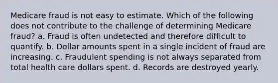 Medicare fraud is not easy to estimate. Which of the following does not contribute to the challenge of determining Medicare fraud? a. Fraud is often undetected and therefore difficult to quantify. b. Dollar amounts spent in a single incident of fraud are increasing. c. Fraudulent spending is not always separated from total health care dollars spent. d. Records are destroyed yearly.