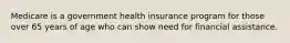 Medicare is a government health insurance program for those over 65 years of age who can show need for financial assistance.