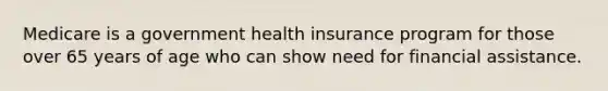 Medicare is a government health insurance program for those over 65 years of age who can show need for financial assistance.