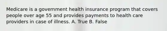 Medicare is a government health insurance program that covers people over age 55 and provides payments to health care providers in case of illness. A. True B. False