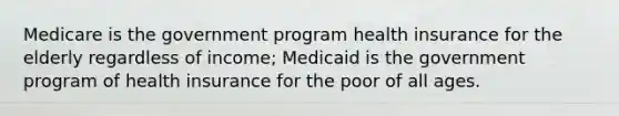 Medicare is the government program health insurance for the elderly regardless of income; Medicaid is the government program of health insurance for the poor of all ages.