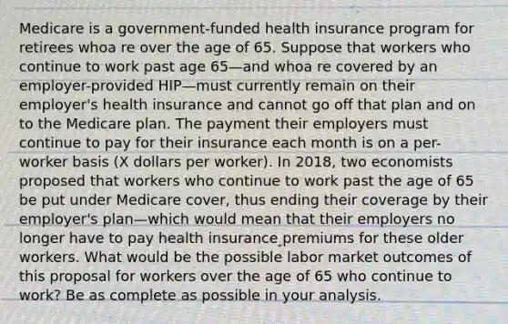 Medicare is a government-funded health insurance program for retirees whoa re over the age of 65. Suppose that workers who continue to work past age 65—and whoa re covered by an employer-provided HIP—must currently remain on their employer's health insurance and cannot go off that plan and on to the Medicare plan. The payment their employers must continue to pay for their insurance each month is on a per-worker basis (X dollars per worker). In 2018, two economists proposed that workers who continue to work past the age of 65 be put under Medicare cover, thus ending their coverage by their employer's plan—which would mean that their employers no longer have to pay health insurance premiums for these older workers. What would be the possible labor market outcomes of this proposal for workers over the age of 65 who continue to work? Be as complete as possible in your analysis.