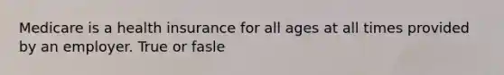 Medicare is a health insurance for all ages at all times provided by an employer. True or fasle