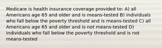 Medicare is health insurance coverage provided to: A) all Americans age 65 and older and is means-tested B) individuals who fall below the poverty threshold and is means-tested C) all Americans age 65 and older and is not means-tested D) individuals who fall below the poverty threshold and is not means-tested