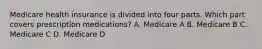 Medicare health insurance is divided into four parts. Which part covers prescription medications? A. Medicare A B. Medicare B C. Medicare C D. Medicare D