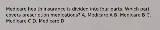 Medicare health insurance is divided into four parts. Which part covers prescription medications? A. Medicare A B. Medicare B C. Medicare C D. Medicare D