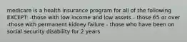 medicare is a health insurance program for all of the following EXCEPT: -those with low income and low assets - those 65 or over -those with permanent kidney failure - those who have been on social security disability for 2 years